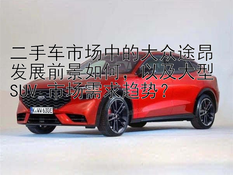 二手车市场中的大众途昂发展前景如何，以及大型 SUV 市场需求趋势？