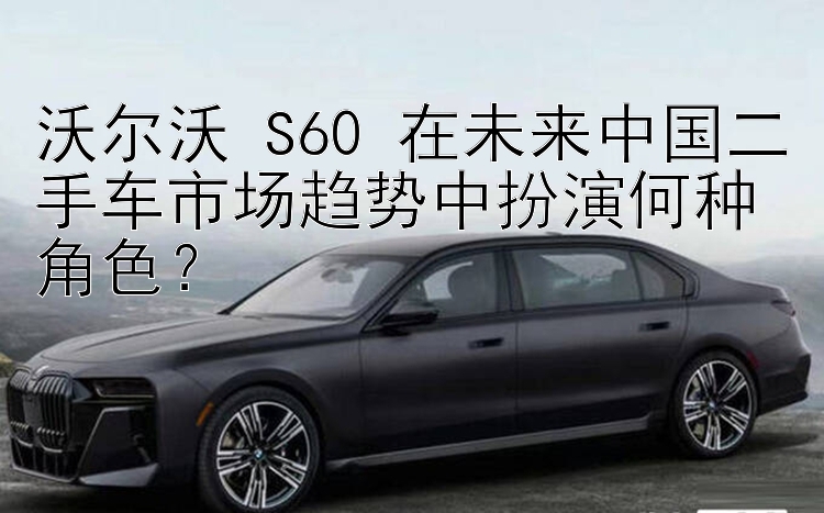 沃尔沃 S60 在未来中国二手车市场趋势中扮演何种角色？