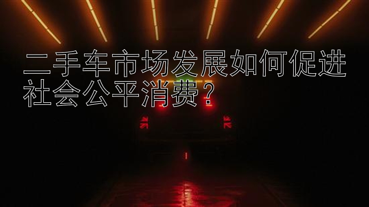 二手车市场发展如何促进社会公平消费？