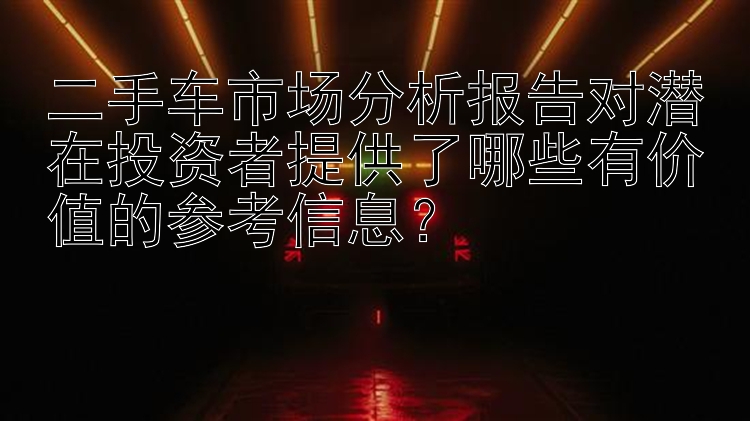 二手车市场分析报告对潜在投资者提供了哪些有价值的参考信息？