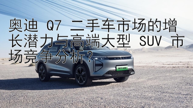 奥迪 Q7 二手车市场的增长潜力与高端大型 SUV 市场竞争分析？