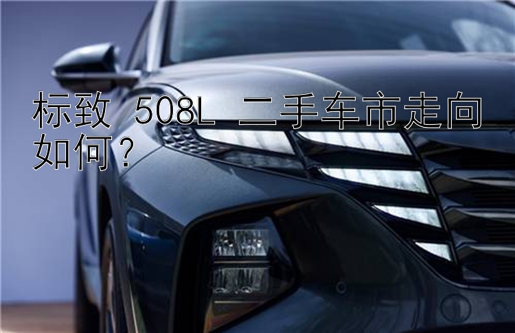 标致 508L 二手车市走向如何？