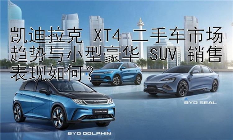 凯迪拉克 XT4 二手车市场趋势与小型豪华 SUV 销售表现如何？