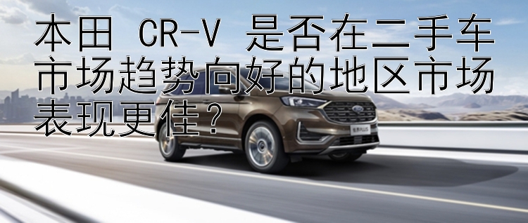 本田 CR-V 是否在二手车市场趋势向好的地区市场表现更佳？