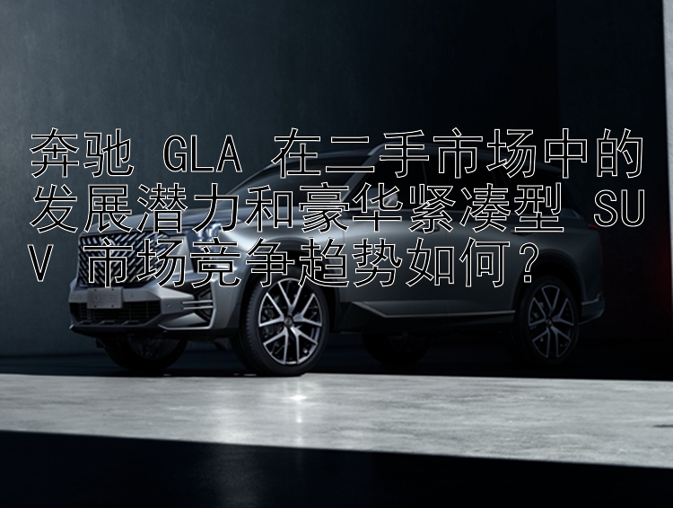 奔驰 GLA 在二手市场中的发展潜力和豪华紧凑型 SUV 市场竞争趋势如何？