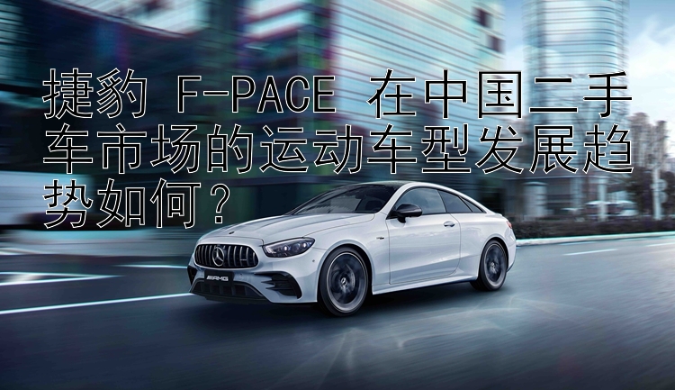 捷豹 F-PACE 在中国二手车市场的运动车型发展趋势如何？