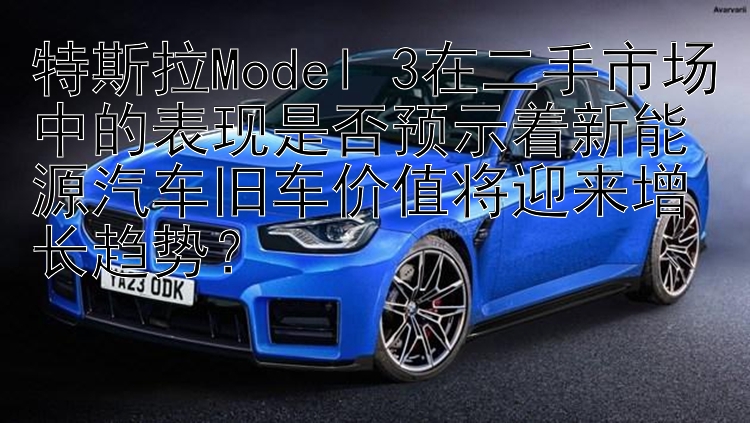 特斯拉Model 3在二手市场中的表现是否预示着新能源汽车旧车价值将迎来增长趋势？