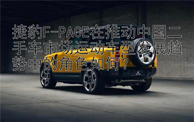 捷豹F-PACE在推动中国二手车市场运动车型发展趋势中的角色如何？