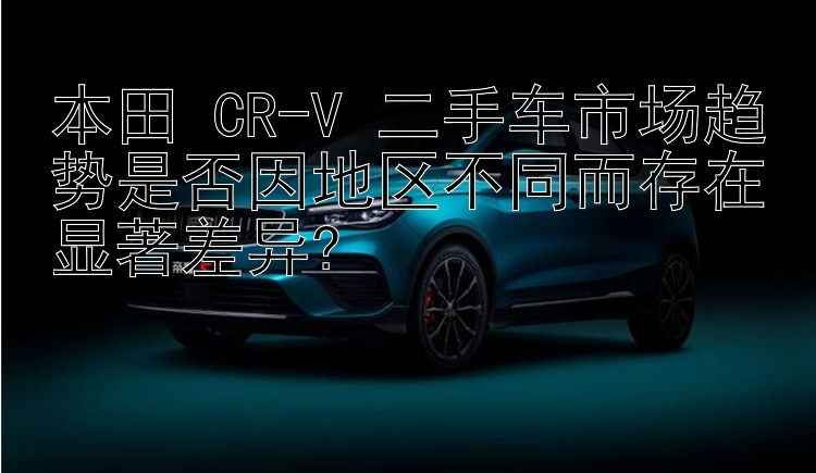 本田 CR-V 二手车市场趋势是否因地区不同而存在显著差异?