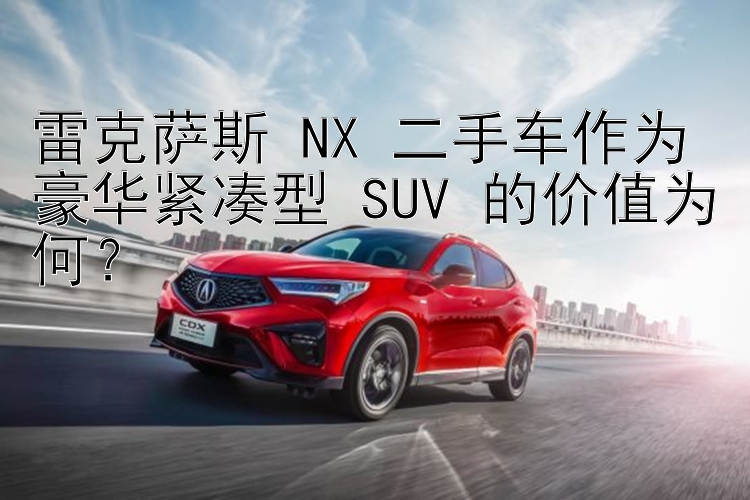 雷克萨斯 NX 二手车作为豪华紧凑型 SUV 的价值为何？