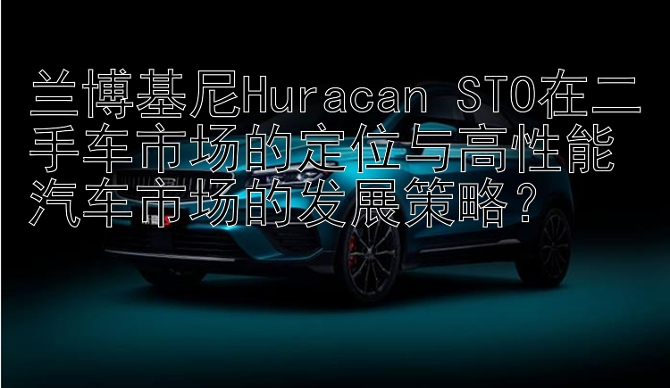 兰博基尼Huracan STO在二手车市场的定位与高性能汽车市场的发展策略？