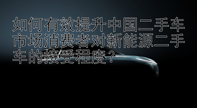 如何有效提升中国二手车市场消费者对新能源二手车的接受程度？