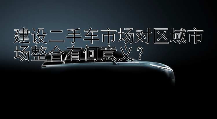 建设二手车市场对区域市场整合有何意义？