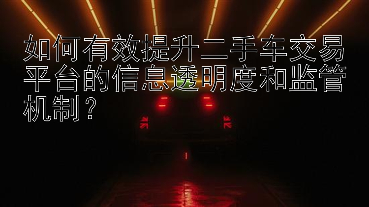 如何有效提升二手车交易平台的信息透明度和监管机制？