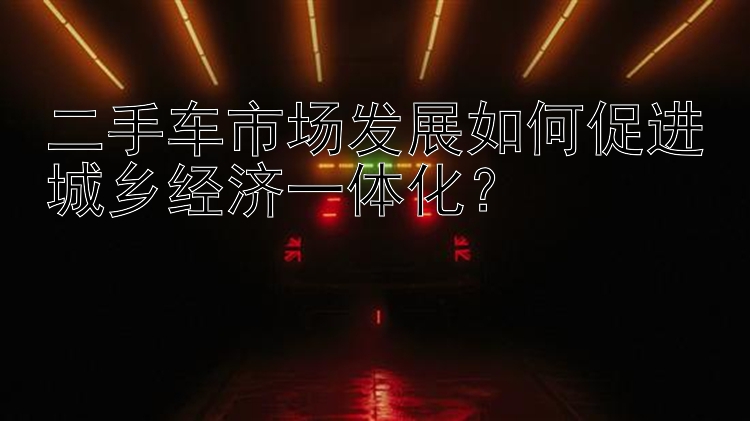 二手车市场发展如何促进城乡经济一体化？