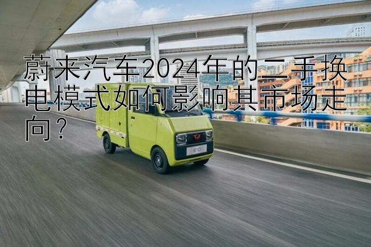 蔚来汽车2024年的二手换电模式如何影响其市场走向？