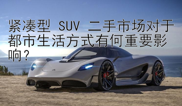 紧凑型 SUV 二手市场对于都市生活方式有何重要影响？