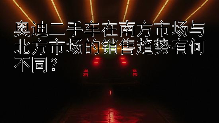 奥迪二手车在南方市场与北方市场的销售趋势有何不同？