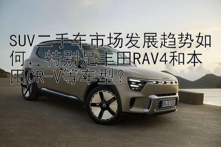 SUV二手车市场发展趋势如何，特别是丰田RAV4和本田CR-V等车型？