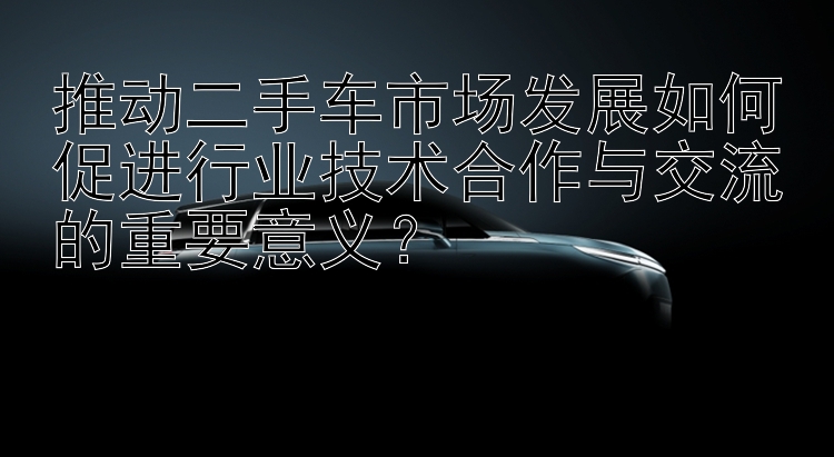 推动二手车市场发展如何促进行业技术合作与交流的重要意义？