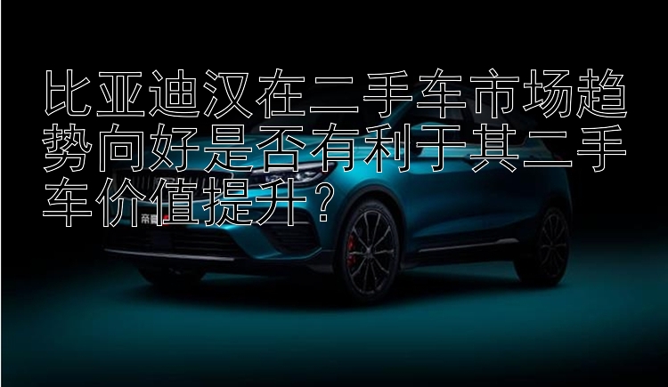 比亚迪汉在二手车市场趋势向好是否有利于其二手车价值提升？