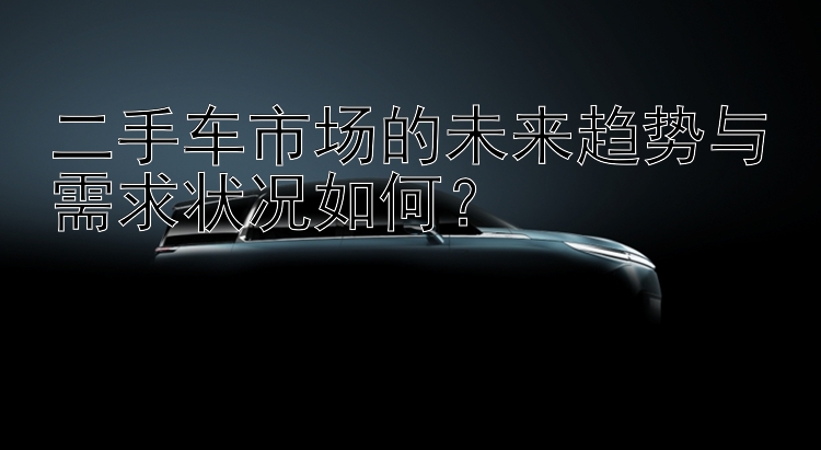 二手车市场的未来趋势与需求状况如何？