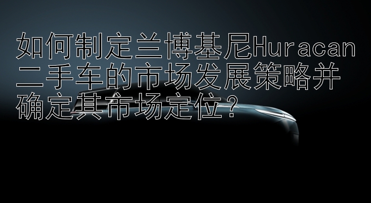 如何制定兰博基尼Huracan二手车的市场发展策略并确定其市场定位？