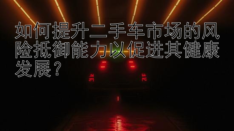 如何提升二手车市场的风险抵御能力以促进其健康发展？