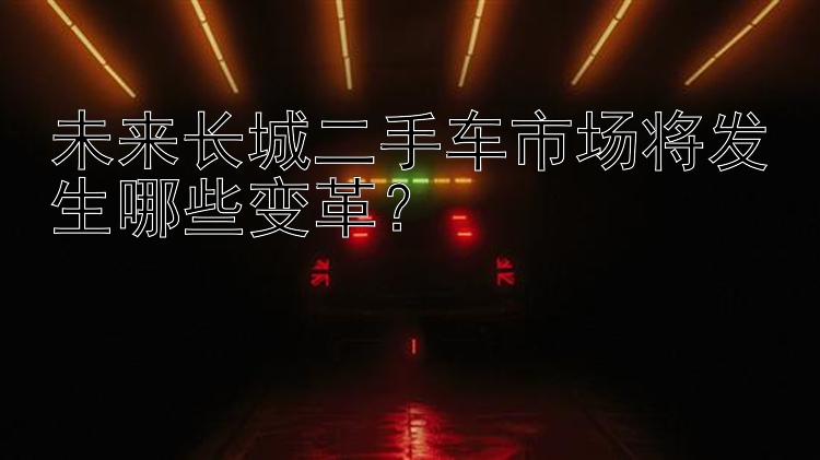 未来长城二手车市场将发生哪些变革？