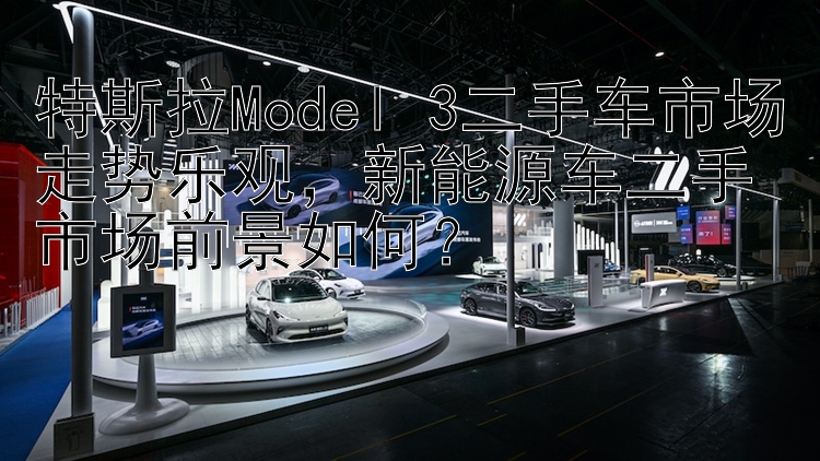 特斯拉Model 3二手车市场走势乐观，新能源车二手市场前景如何？