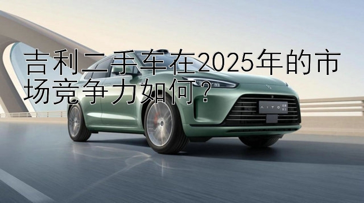 吉利二手车在2025年的市场竞争力如何？