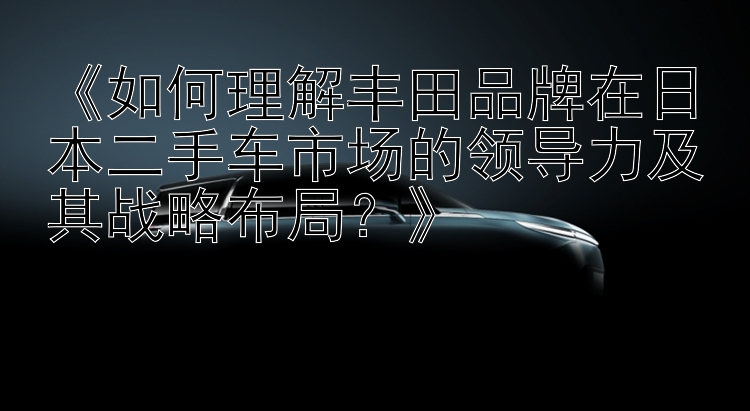 《如何理解丰田品牌在日本二手车市场的领导力及其战略布局？》