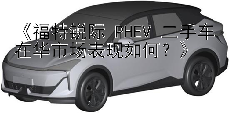 《福特锐际 PHEV 二手车在华市场表现如何？》