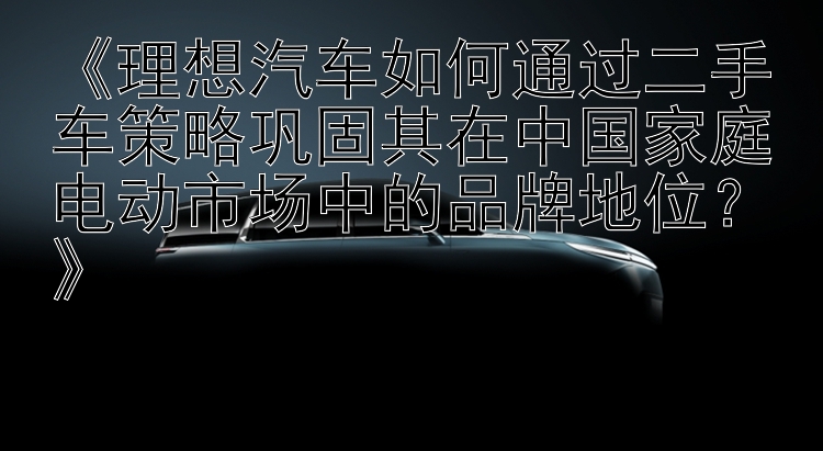 《理想汽车如何通过二手车策略巩固其在中国家庭电动市场中的品牌地位？》