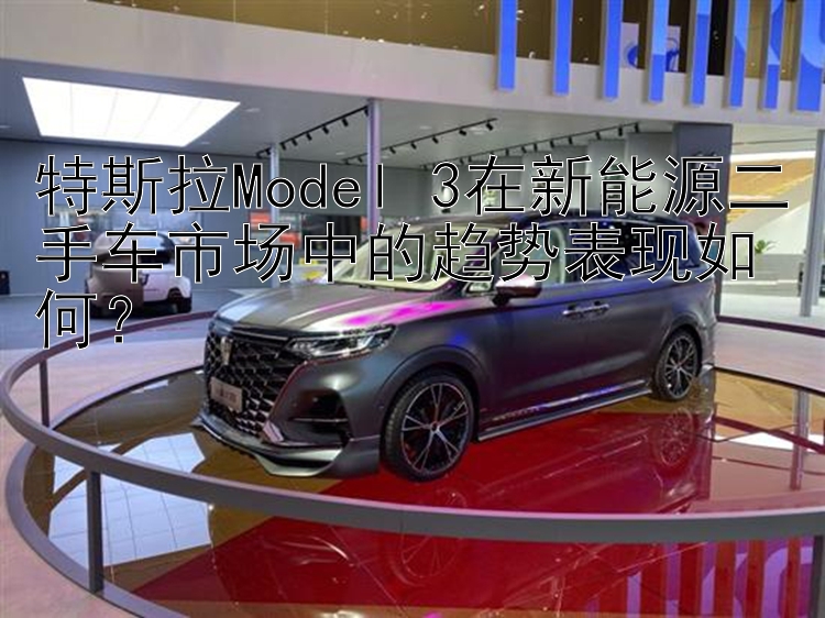 特斯拉Model 3在新能源二手车市场中的趋势表现如何？