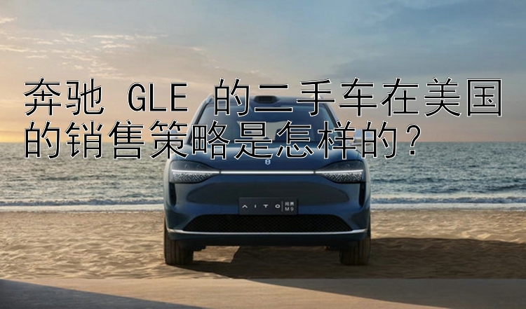 奔驰 GLE 的二手车在美国的销售策略是怎样的？