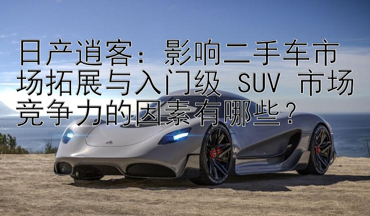 日产逍客：影响二手车市场拓展与入门级 SUV 市场竞争力的因素有哪些？