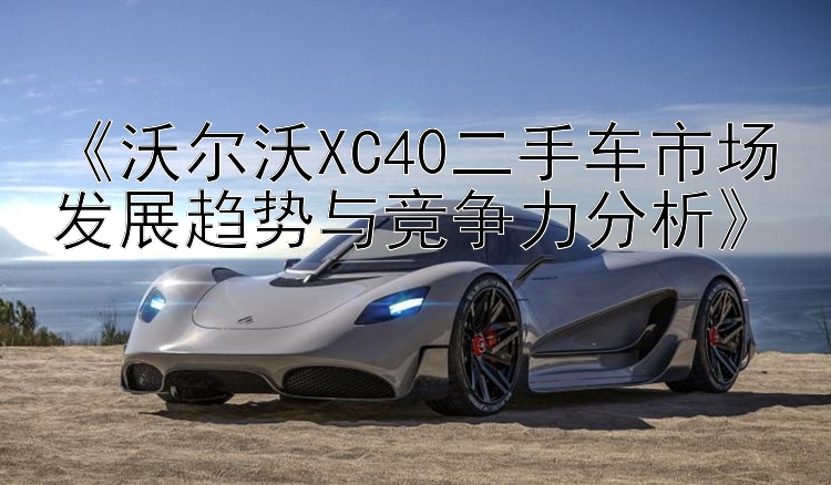 《沃尔沃XC40二手车市场发展趋势与竞争力分析》