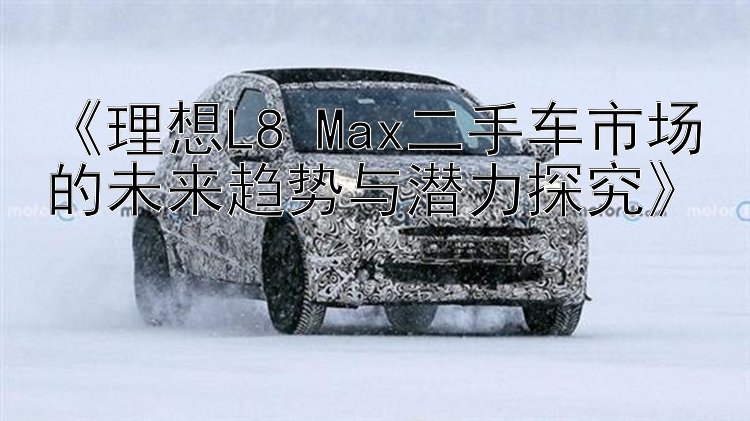 《理想L8 Max二手车市场的未来趋势与潜力探究》