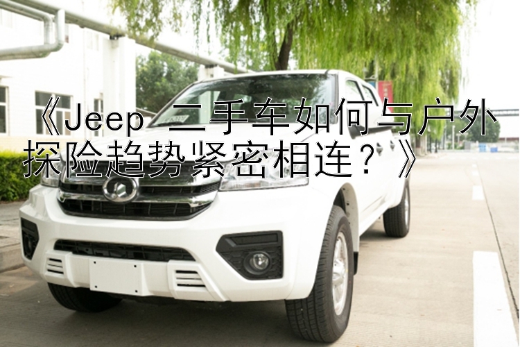 《Jeep 二手车如何与户外探险趋势紧密相连？》