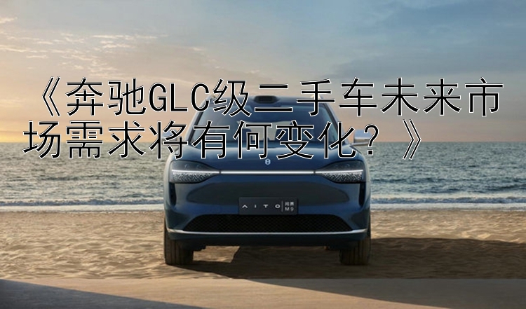 《奔驰GLC级二手车未来市场需求将有何变化？》