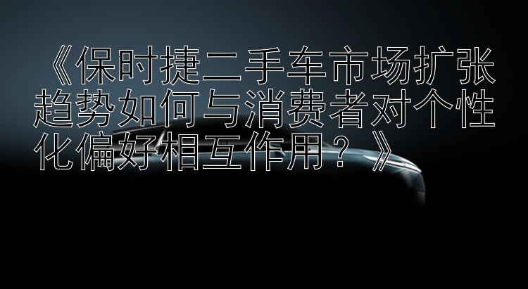 《保时捷二手车市场扩张趋势如何与消费者对个性化偏好相互作用？》