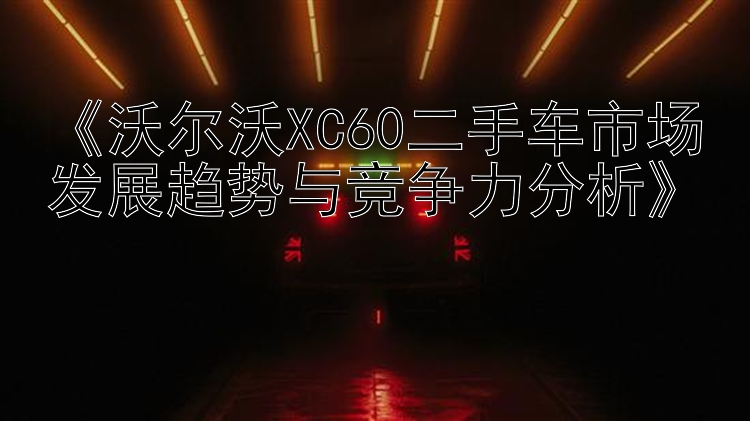 《沃尔沃XC60二手车市场发展趋势与竞争力分析》