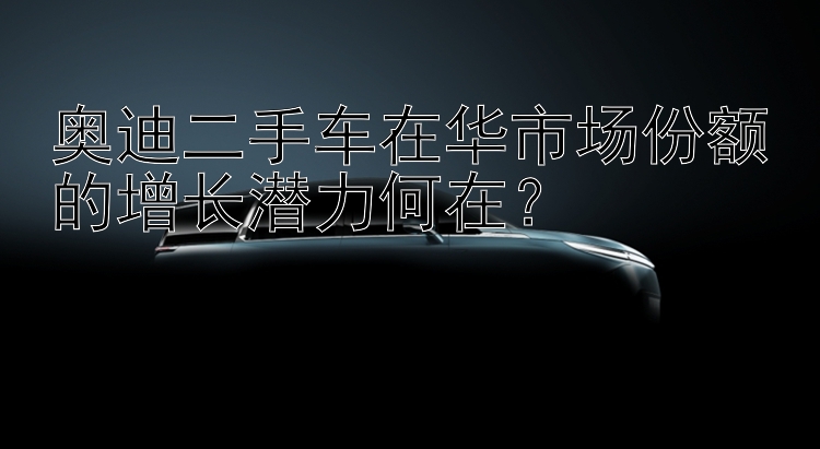 奥迪二手车在华市场份额的增长潜力何在？