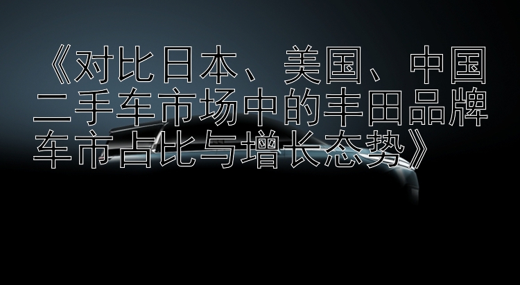 《对比日本、美国、中国二手车市场中的丰田品牌车市占比与增长态势》