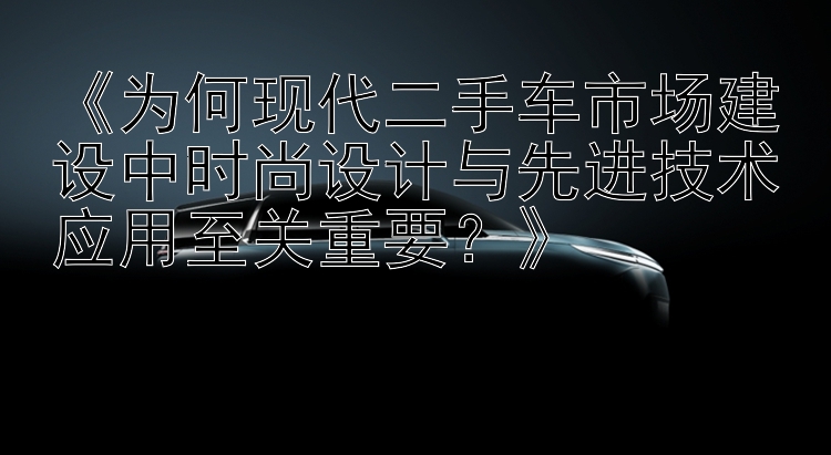 《为何现代二手车市场建设中时尚设计与先进技术应用至关重要？》