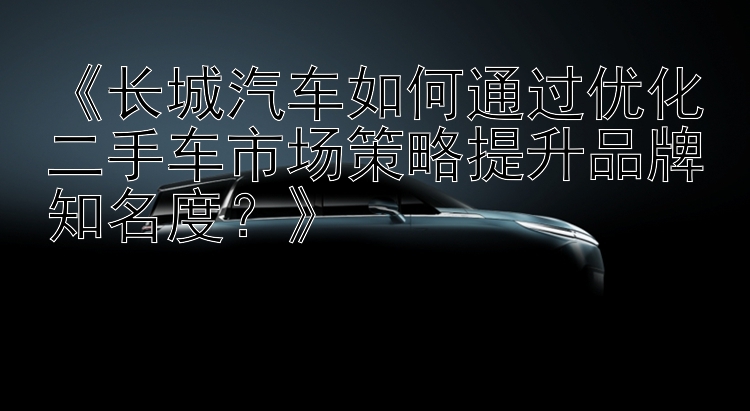 《长城汽车如何通过优化二手车市场策略提升品牌知名度？》