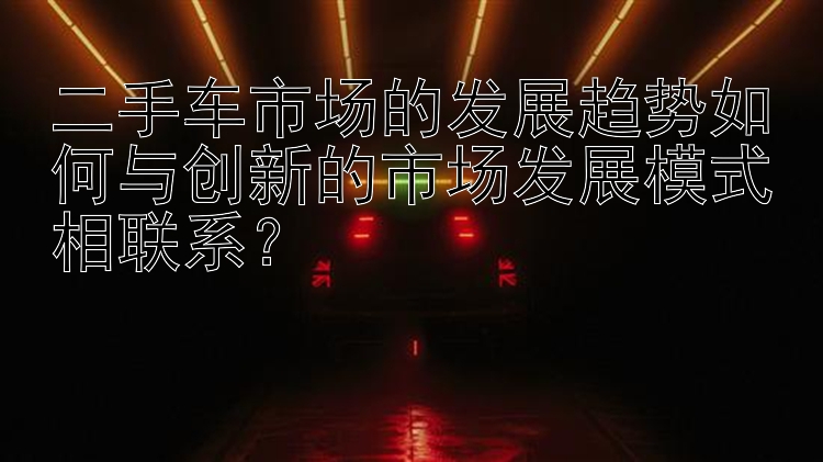 二手车市场的发展趋势如何与创新的市场发展模式相联系？