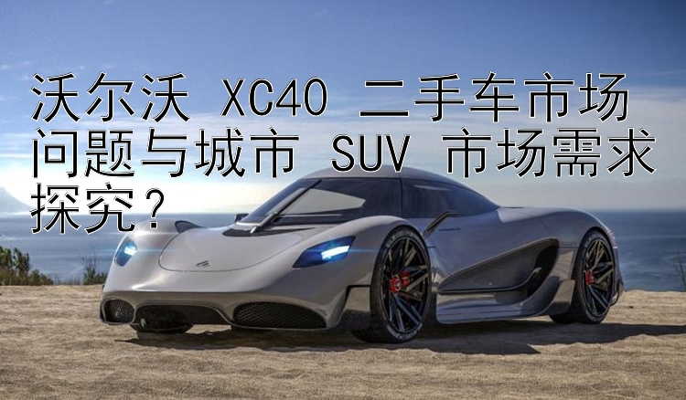 沃尔沃 XC40 二手车市场问题与城市 SUV 市场需求探究？