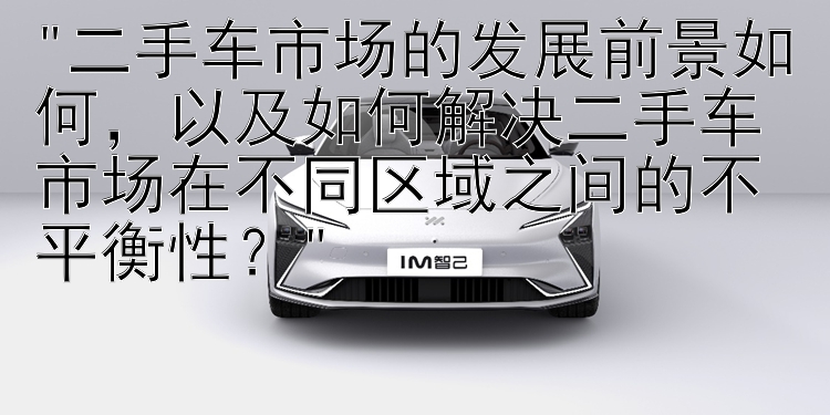 二手车市场的发展前景如何，以及如何解决二手车市场在不同区域之间的不平衡性？